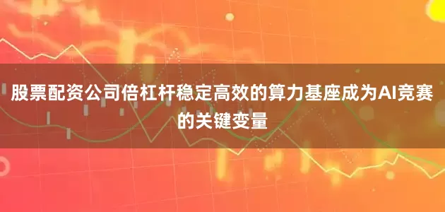 股票配资公司倍杠杆稳定高效的算力基座成为AI竞赛的关键变量