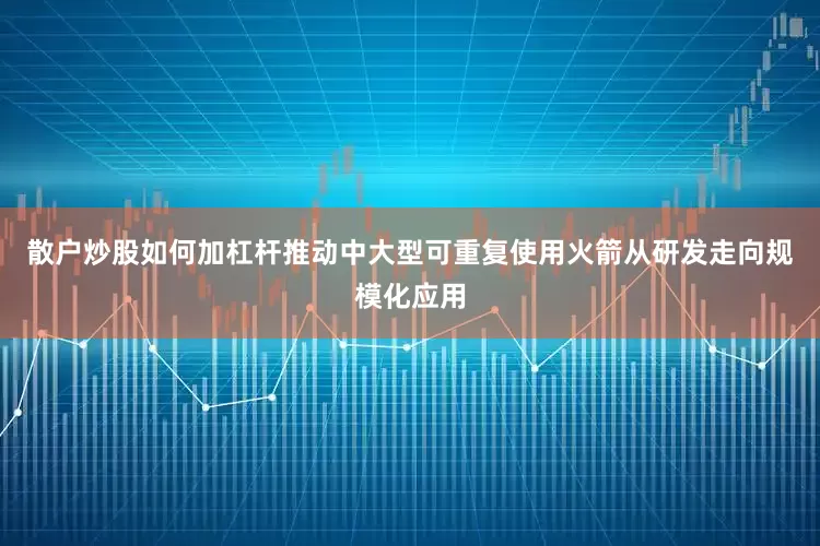 散户炒股如何加杠杆推动中大型可重复使用火箭从研发走向规模化应用