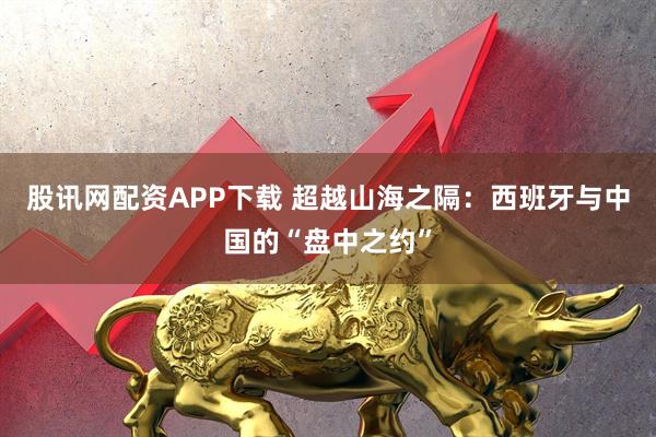 股讯网配资APP下载 超越山海之隔：西班牙与中国的“盘中之约”