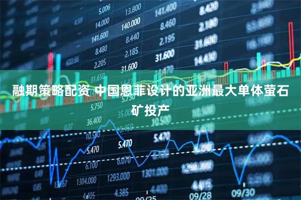 融期策略配资 中国恩菲设计的亚洲最大单体萤石矿投产