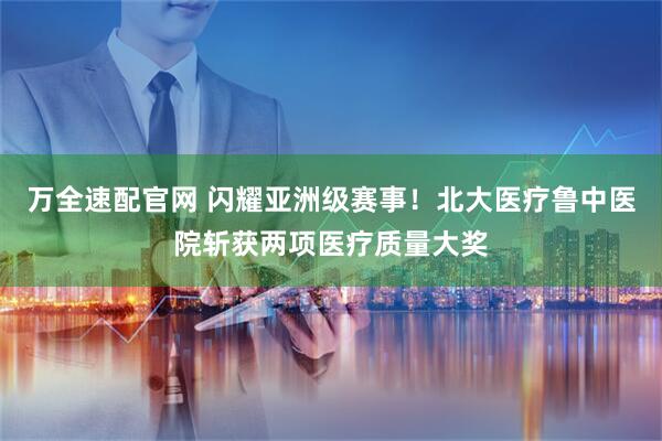 万全速配官网 闪耀亚洲级赛事！北大医疗鲁中医院斩获两项医疗质量大奖