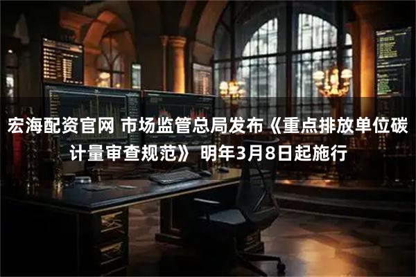 宏海配资官网 市场监管总局发布《重点排放单位碳计量审查规范》 明年3月8日起施行