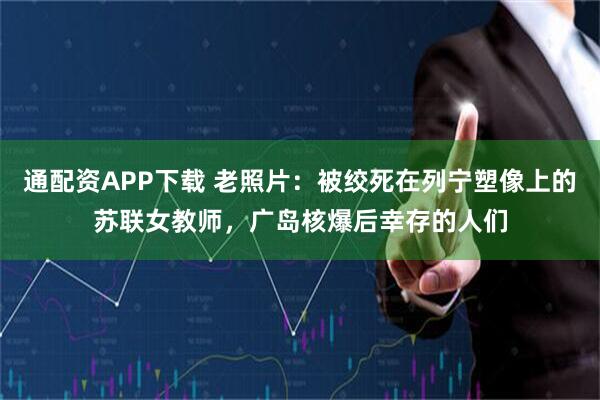 通配资APP下载 老照片：被绞死在列宁塑像上的苏联女教师，广岛核爆后幸存的人们