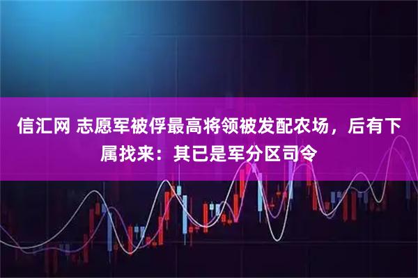 信汇网 志愿军被俘最高将领被发配农场，后有下属找来：其已是军分区司令