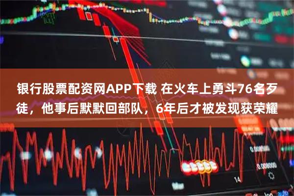银行股票配资网APP下载 在火车上勇斗76名歹徒，他事后默默回部队，6年后才被发现获荣耀