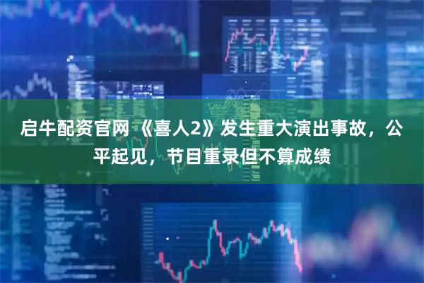 启牛配资官网 《喜人2》发生重大演出事故，公平起见，节目重录但不算成绩