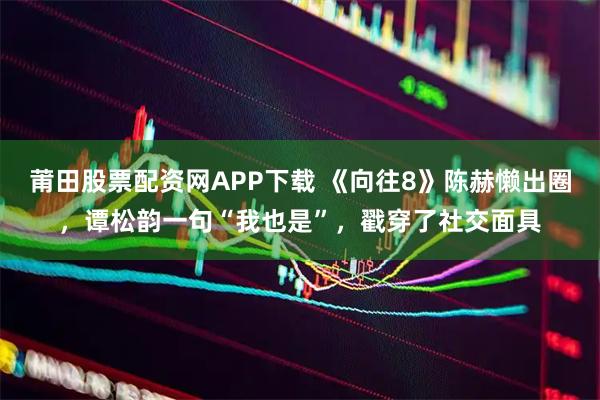 莆田股票配资网APP下载 《向往8》陈赫懒出圈，谭松韵一句“我也是”，戳穿了社交面具