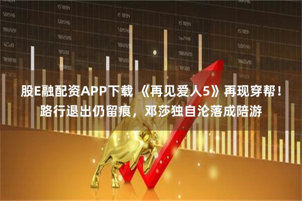股E融配资APP下载 《再见爱人5》再现穿帮！路行退出仍留痕，邓莎独自沦落成陪游