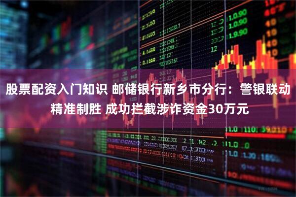 股票配资入门知识 邮储银行新乡市分行：警银联动 精准制胜 成功拦截涉诈资金30万元