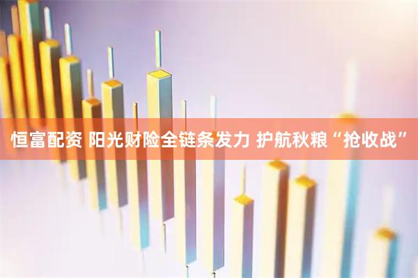 恒富配资 阳光财险全链条发力 护航秋粮“抢收战”