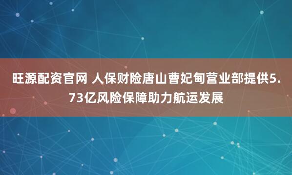 旺源配资官网 人保财险唐山曹妃甸营业部提供5.73亿风险保障助力航运发展