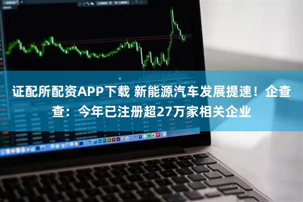 证配所配资APP下载 新能源汽车发展提速！企查查：今年已注册超27万家相关企业