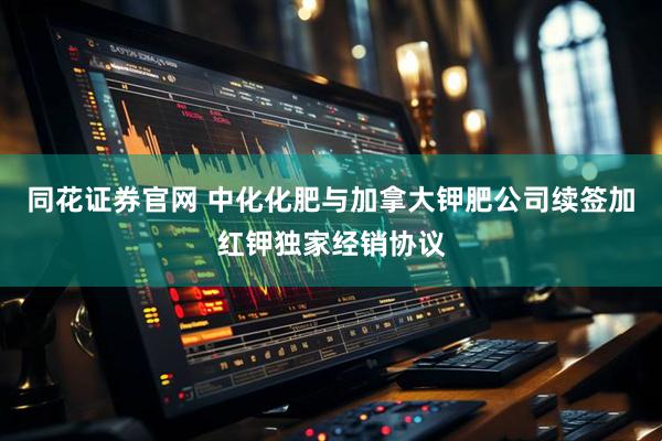 同花证券官网 中化化肥与加拿大钾肥公司续签加红钾独家经销协议
