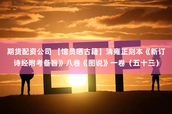 期货配资公司 【馆员晒古籍】清雍正刻本《新订诗经附考备旨》八卷《图说》一卷（五十三）