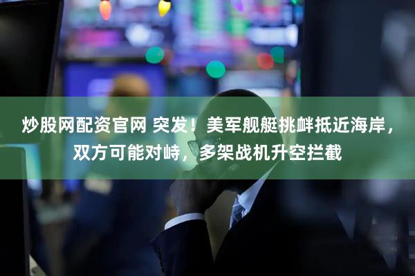 炒股网配资官网 突发！美军舰艇挑衅抵近海岸，双方可能对峙，多架战机升空拦截