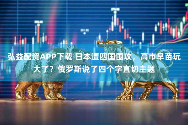 弘益配资APP下载 日本遭四国围攻，高市早苗玩大了？俄罗斯说了四个字直切主题
