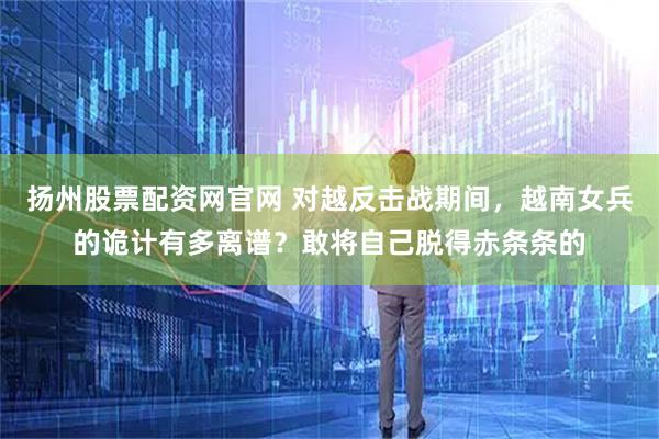 扬州股票配资网官网 对越反击战期间，越南女兵的诡计有多离谱？敢将自己脱得赤条条的