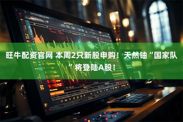 旺牛配资官网 本周2只新股申购！天然铀“国家队”将登陆A股！