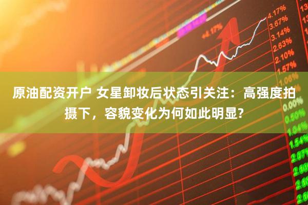 原油配资开户 女星卸妆后状态引关注：高强度拍摄下，容貌变化为何如此明显?