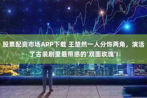 股票配资市场APP下载 王楚然一人分饰两角，演活了古装剧里最带感的‘双面玫瑰’!