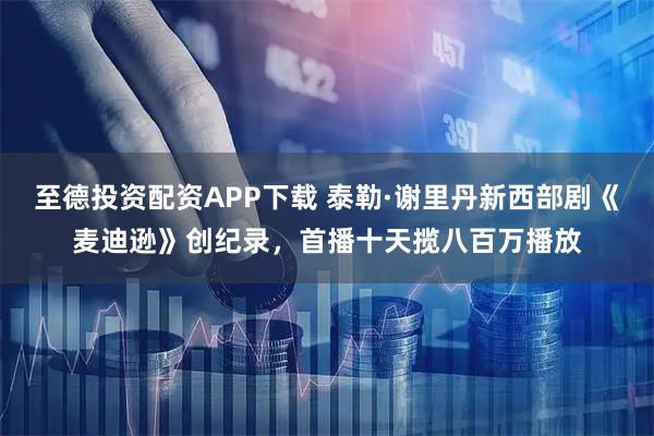 至德投资配资APP下载 泰勒·谢里丹新西部剧《麦迪逊》创纪录，首播十天揽八百万播放