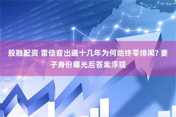 股融配资 雷佳音出道十几年为何始终零绯闻? 妻子身份曝光后答案浮现