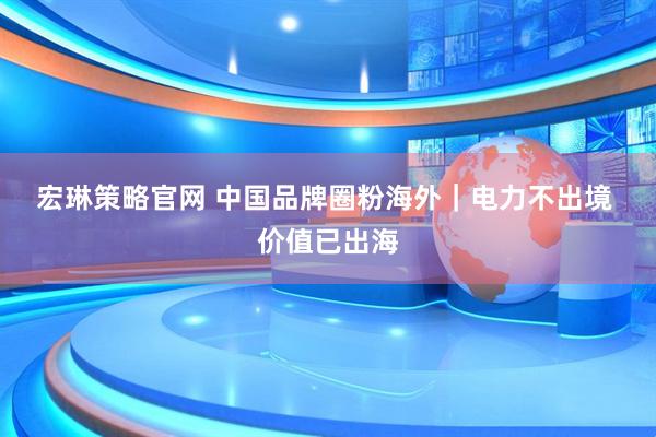 宏琳策略官网 中国品牌圈粉海外｜电力不出境 价值已出海