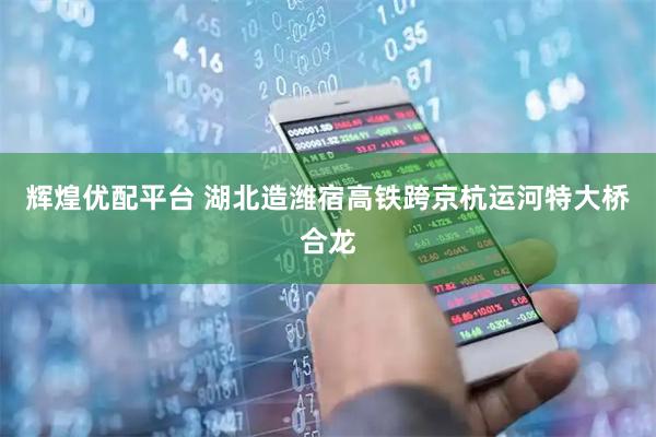 辉煌优配平台 湖北造潍宿高铁跨京杭运河特大桥合龙