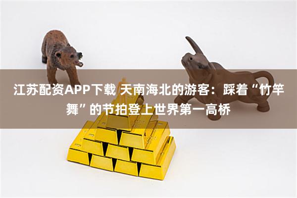 江苏配资APP下载 天南海北的游客：踩着“竹竿舞”的节拍登上世界第一高桥