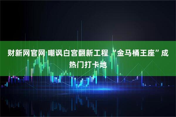 财新网官网 嘲讽白宫翻新工程 “金马桶王座”成热门打卡地