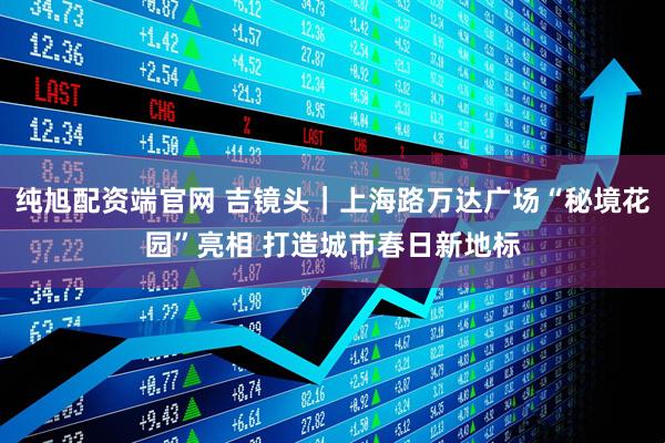 纯旭配资端官网 吉镜头｜上海路万达广场“秘境花园”亮相 打造城市春日新地标