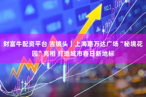 财富牛配资平台 吉镜头｜上海路万达广场“秘境花园”亮相 打造城市春日新地标