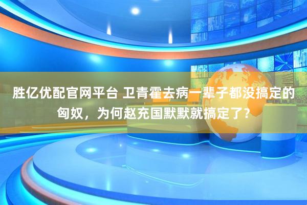 胜亿优配官网平台 卫青霍去病一辈子都没搞定的匈奴，为何赵充国默默就搞定了？