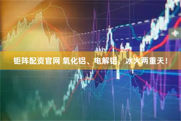 钜阵配资官网 氧化铝、电解铝，冰火两重天！