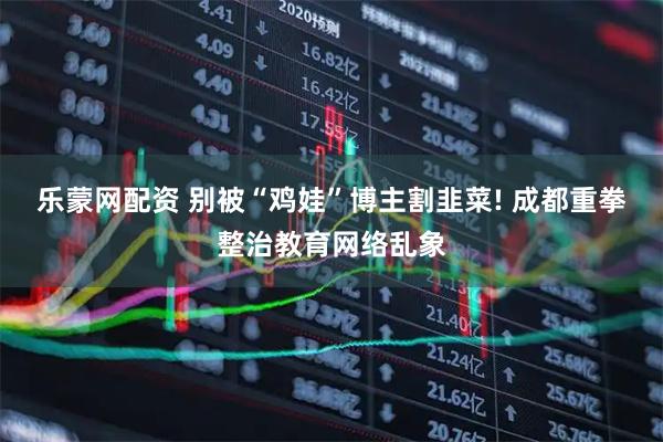 乐蒙网配资 别被“鸡娃”博主割韭菜! 成都重拳整治教育网络乱象