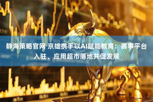 静海策略官网 京雄携手以AI赋能教育：赛事平台入驻、应用超市落地共促发展