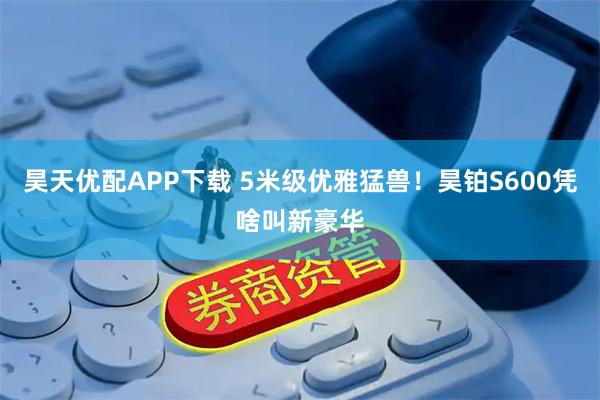 昊天优配APP下载 5米级优雅猛兽！昊铂S600凭啥叫新豪华