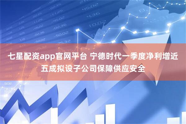 七星配资app官网平台 宁德时代一季度净利增近五成拟设子公司保障供应安全
