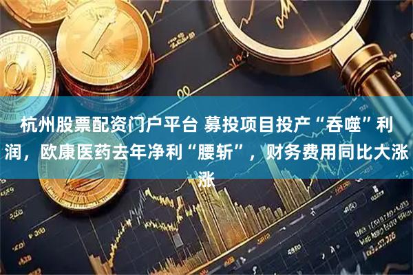杭州股票配资门户平台 募投项目投产“吞噬”利润，欧康医药去年净利“腰斩”，财务费用同比大涨