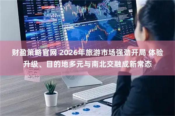 财盈策略官网 2026年旅游市场强劲开局 体验升级、目的地多元与南北交融成新常态