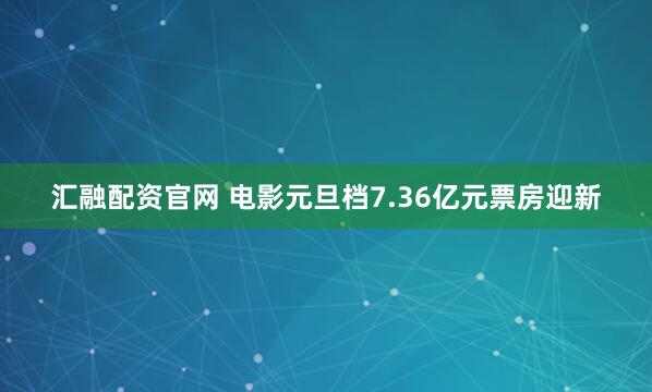 汇融配资官网 电影元旦档7.36亿元票房迎新