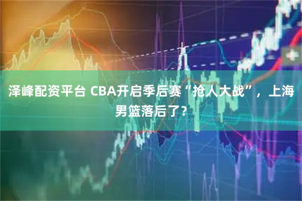 泽峰配资平台 CBA开启季后赛“抢人大战”，上海男篮落后了？