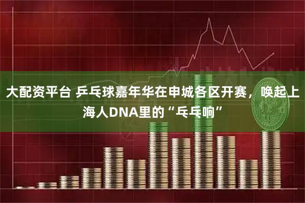 大配资平台 乒乓球嘉年华在申城各区开赛，唤起上海人DNA里的“乓乓响”