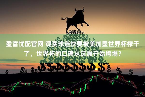 盈富忧配官网 观赛球迷快要被美加墨世界杯榨干了，世界杯的口碑从这届开始垮塌？