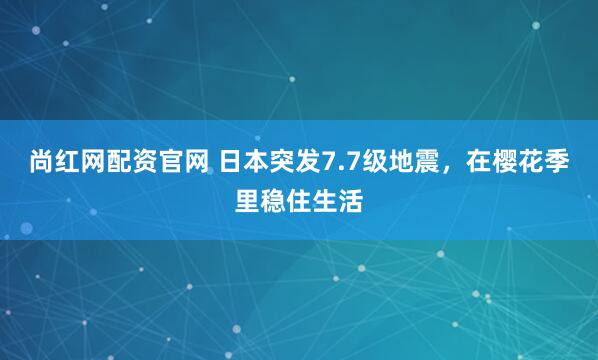 尚红网配资官网 日本突发7.7级地震，在樱花季里稳住生活