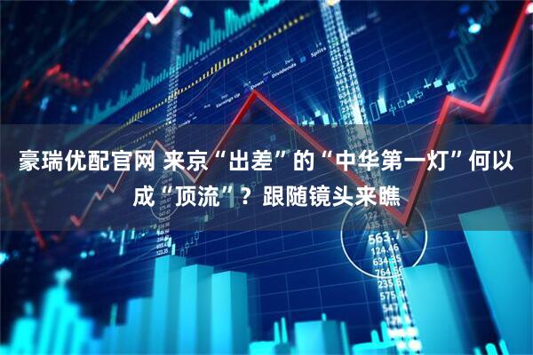 豪瑞优配官网 来京“出差”的“中华第一灯”何以成“顶流”？跟随镜头来瞧