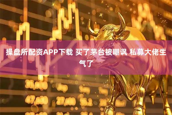 操盘所配资APP下载 买了茅台被嘲讽 私募大佬生气了