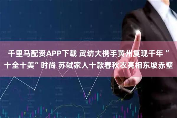 千里马配资APP下载 武纺大携手黄州复现千年“十全十美”时尚 苏轼家人十款春秋衣亮相东坡赤壁