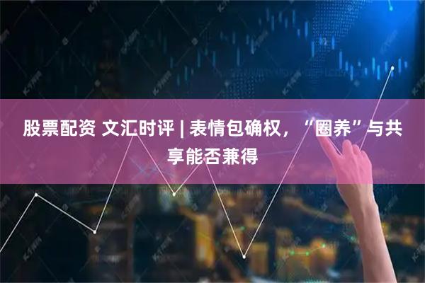 股票配资 文汇时评 | 表情包确权，“圈养”与共享能否兼得