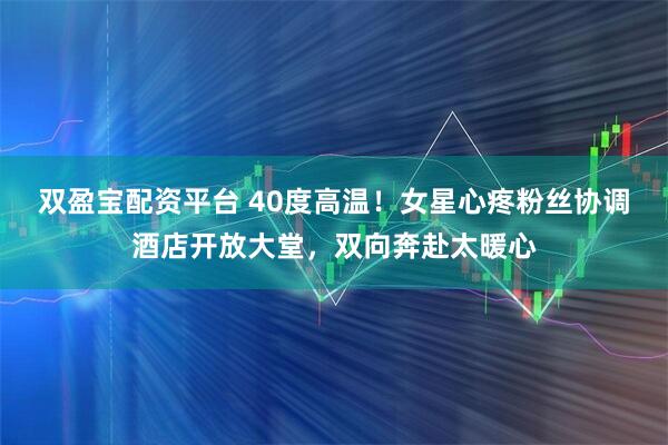 双盈宝配资平台 40度高温！女星心疼粉丝协调酒店开放大堂，双向奔赴太暖心